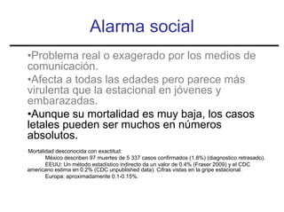 Alarma social
•Problema real o exagerado por los medios de
comunicación.
•Afecta a todas las edades pero parece más
virulenta que la estacional en jóvenes y
embarazadas.
•Aunque su mortalidad es muy baja, los casos
letales pueden ser muchos en números
absolutos.
Mortalidad desconocida con exactitud:
       México describen 97 muertes de 5 337 casos confirmados (1.8%) (diagnostico retrasado).
       EEUU: Un método estadístico indirecto da un valor de 0.4% (Fraser 2009) y el CDC
americano estima en 0.2% (CDC unpublished data). Cifras vistas en la gripe estacional.
       Europa: aproximadamente 0.1-0.15%.
 