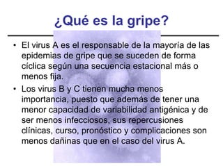 ¿Qué es la gripe?
• El virus A es el responsable de la mayoría de las
  epidemias de gripe que se suceden de forma
  cíclica según una secuencia estacional más o
  menos fija.
• Los virus B y C tienen mucha menos
  importancia, puesto que además de tener una
  menor capacidad de variabilidad antigénica y de
  ser menos infecciosos, sus repercusiones
  clínicas, curso, pronóstico y complicaciones son
  menos dañinas que en el caso del virus A.
 