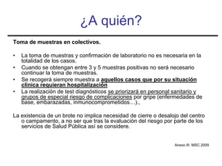 ¿A quién?
Toma de muestras en colectivos.

•   La toma de muestras y confirmación de laboratorio no es necesaria en la
    totalidad de los casos.
•   Cuando se obtengan entre 3 y 5 muestras positivas no será necesario
    continuar la toma de muestras.
•   Se recogerá siempre muestra a aquellos casos que por su situación
    clínica requieran hospitalización
•   La realización de test diagnósticos se priorizará en personal sanitario y
    grupos de especial riesgo de complicaciones por gripe (enfermedades de
    base, embarazadas, inmunocomprometidos…).,

La existencia de un brote no implica necesidad de cierre o desalojo del centro
   o campamento, a no ser que tras la evaluación del riesgo por parte de los
   servicios de Salud Pública así se considere.


                                                                 Anexo III. MSC 2009
 