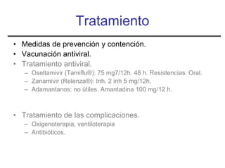 Tratamiento
• Medidas de prevención y contención.
• Vacunación antiviral.
• Tratamiento antiviral.
   – Oseltamivir (Tamiflu®): 75 mg7/12h. 48 h. Resistencias. Oral.
   – Zanamivir (Relenza®): Inh. 2 inh 5 mg/12h.
   – Adamantanos: no útiles. Amantadina 100 mg/12 h.



• Tratamiento de las complicaciones.
   – Oxigenoterapia, ventiloterapia
   – Antibióticos.
 