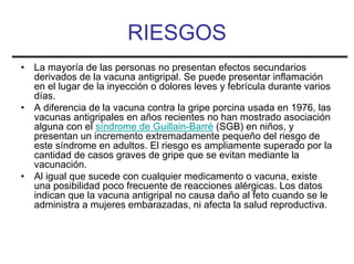 RIESGOS
•   La mayoría de las personas no presentan efectos secundarios
    derivados de la vacuna antigripal. Se puede presentar inflamación
    en el lugar de la inyección o dolores leves y febrícula durante varios
    días.
•   A diferencia de la vacuna contra la gripe porcina usada en 1976, las
    vacunas antigripales en años recientes no han mostrado asociación
    alguna con el síndrome de Guillain-Barré (SGB) en niños, y
    presentan un incremento extremadamente pequeño del riesgo de
    este síndrome en adultos. El riesgo es ampliamente superado por la
    cantidad de casos graves de gripe que se evitan mediante la
    vacunación.
•   Al igual que sucede con cualquier medicamento o vacuna, existe
    una posibilidad poco frecuente de reacciones alérgicas. Los datos
    indican que la vacuna antigripal no causa daño al feto cuando se le
    administra a mujeres embarazadas, ni afecta la salud reproductiva.
 