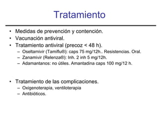 Tratamiento
• Medidas de prevención y contención.
• Vacunación antiviral.
• Tratamiento antiviral (precoz < 48 h).
   – Oseltamivir (Tamiflu®): caps 75 mg/12h.. Resistencias. Oral.
   – Zanamivir (Relenza®): Inh. 2 inh 5 mg/12h.
   – Adamantanos: no útiles. Amantadina caps 100 mg/12 h.



• Tratamiento de las complicaciones.
   – Oxigenoterapia, ventiloterapia
   – Antibióticos.
 