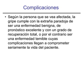 Complicaciones
• Según la persona que se vea afectada, la
  gripe cumple con la extraña paradoja de
  ser una enfermedad benigna, de
  pronóstico excelente y con un grado de
  recuperación total, o por el contrario ser
  una enfermedad temible cuyas
  complicaciones llegan a comprometer
  seriamente la vida del paciente.
 