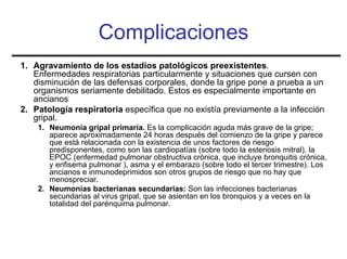 Complicaciones
1. Agravamiento de los estadios patológicos preexistentes.
   Enfermedades respiratorias particularmente y situaciones que cursen con
   disminución de las defensas corporales, donde la gripe pone a prueba a un
   organismos seriamente debilitado. Estos es especialmente importante en
   ancianos
2. Patología respiratoria específica que no existía previamente a la infección
   gripal.
    1. Neumonía gripal primaria. Es la complicación aguda más grave de la gripe;
       aparece aproximadamente 24 horas después del comienzo de la gripe y parece
       que está relacionada con la existencia de unos factores de riesgo
       predisponentes, como son las cardiopatías (sobre todo la estenosis mitral), la
       EPOC (enfermedad pulmonar obstructiva crónica, que incluye bronquitis crónica,
       y enfisema pulmonar ), asma y el embarazo (sobre todo el tercer trimestre). Los
       ancianos e inmunodeprimidos son otros grupos de riesgo que no hay que
       menospreciar.
    2. Neumonías bacterianas secundarias: Son las infecciones bacterianas
       secundarias al virus gripal, que se asientan en los bronquios y a veces en la
       totalidad del parénquima pulmonar.
 