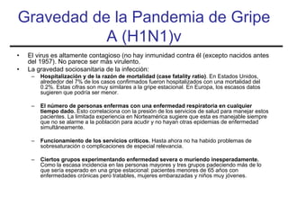 Gravedad de la Pandemia de Gripe
           A (H1N1)v
•   El virus es altamente contagioso (no hay inmunidad contra él (excepto nacidos antes
    del 1957). No parece ser más virulento.
•   La gravedad sociosanitaria de la infección:
     –   Hospitalización y de la razón de mortalidad (case fatality ratio). En Estados Unidos,
         alrededor del 7% de los casos confirmados fueron hospitalizados con una mortalidad del
         0.2%. Estas cifras son muy similares a la gripe estacional. En Europa, los escasos datos
         sugieren que podría ser menor.

     –   El número de personas enfermas con una enfermedad respiratoria en cualquier
         tiempo dado. Esto correlaciona con la presión de los servicios de salud para manejar estos
         pacientes. La limitada experiencia en Norteamérica sugiere que esta es manejable siempre
         que no se alarme a la población para acudir y no hayan otras epidemias de enfermedad
         simultáneamente.

     –   Funcionamiento de los servicios críticos. Hasta ahora no ha habido problemas de
         sobresaturación o complicaciones de especial relevancia.

     –   Ciertos grupos experimentando enfermedad severa o muriendo inesperadamente.
         Como la escasa incidencia en las personas mayores y tres grupos padeciendo más de lo
         que sería esperado en una gripe estacional: pacientes menores de 65 años con
         enfermedades crónicas pero tratables, mujeres embarazadas y niños muy jóvenes.
 