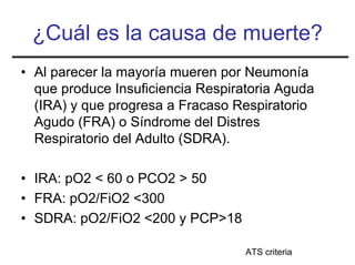 ¿Cuál es la causa de muerte?
• Al parecer la mayoría mueren por Neumonía
  que produce Insuficiencia Respiratoria Aguda
  (IRA) y que progresa a Fracaso Respiratorio
  Agudo (FRA) o Síndrome del Distres
  Respiratorio del Adulto (SDRA).

• IRA: pO2 < 60 o PCO2 > 50
• FRA: pO2/FiO2 <300
• SDRA: pO2/FiO2 <200 y PCP>18

                                   ATS criteria
 