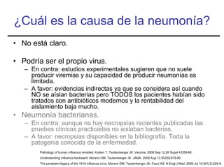 ¿Cuál es la causa de la neumonía?
• No está claro.

• Podría ser el propio virus.
   – En contra: estudios experimentales sugieren que no suele
     producir viremias y su capacidad de producir neumonías es
     limitada.
   – A favor: evidencias indirectas ya que se considera así cuando
     NO se aíslan bacterias pero TODOS los pacientes habían sido
     tratados con antibióticos modernos y la rentabilidad del
     aislamiento baja mucho.
• Neumonía bacterianas.
   – En contra: aunque no hay necropsias recientes publicadas las
     pruebas clínicas practicadas no aislaban bacterias.
   – A favor: necropsias disponibles en la bibliografía. Toda la
     patogenia conocida de la enfermedad.
        Pathology of human influenza revisited. Kuiken T, Taubenberger JK. Vaccine. 2008 Sep 12;26 Suppl 4:D59-66.
        Understanding influenza backward. Morens DM, Taubenberger JK. JAMA. 2009 Aug 12;302(6):679-80.
        The persistent legacy of the 1918 influenza virus. Morens DM, Taubenberger JK, Fauci AS. N Engl J Med. 2009 Jul 16;361(3):225-9.
 