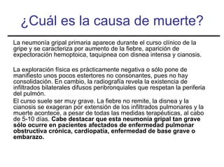 ¿Cuál es la causa de muerte?
La neumonía gripal primaria aparece durante el curso clínico de la
gripe y se caracteriza por aumento de la fiebre, aparición de
expectoración hemoptoica, taquipnea con disnea intensa y cianosis.

La exploración física es prácticamente negativa o sólo pone de
manifiesto unos pocos estertores no consonantes, pues no hay
consolidación. En cambio, la radiografía revela la existencia de
infiltrados bilaterales difusos peribronquiales que respetan la periferia
del pulmón.
El curso suele ser muy grave. La fiebre no remite, la disnea y la
cianosis se exageran por extensión de los infiltrados pulmonares y la
muerte acontece, a pesar de todas las medidas terapéuticas, al cabo
de 5-10 días. Cabe destacar que esta neumonía gripal tan grave
sólo ocurre en pacientes afectados de enfermedad pulmonar
obstructiva crónica, cardiopatía, enfermedad de base grave o
embarazo.
 