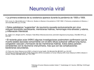 Neumonía viral
• La primera evidencia de su existencia aparece durante la pandemia de 1958 a 1959.
D.B. Louria, H.L. Blumenfeld and J.T. Ellis et al., Studies on influenza in the pandemic of 1957-1958: II. Pulmonary complications of influenza, J
Clin Invest 38 (1959), pp. 213–265.


• Datos patológicos “sugerentes” de neumonía causada exclusivamente por virus
incluyen bronquitis necrotizante, membranas hialinas, hemorragia intra-alveolar y edema,
y inflamación intersticial.
R.L. Noble, G.A. Lillington and R.L. Kempson, Fatal diffuse influenzal pneumonia: premortem diagnosis by lung biopsy, Chest 63 (1973), pp.
644–646.


• El reciente gripe aviar (H5N1) algunas investigaciones postmortem confirmaron que la
muerte estaba asociada comúnmente con el daño difuso pulmonar (diffuse lung injury),
congestión vascular y formación de las membranas hialinas. Estos datos parecen
consistentes con la neumonía viral primaria, mas que con las complicaciones
bacterianas secundarias.
J.S. Peiris et al. Avian influenza virus (H5N1): a threat to human health, Clin Microbiol Rev 20 (2007), pp. 243–267.
The Writing Committee of the World Health Organization (WHO) Consultation on Human Influenza A/H5, Avian influenza A (H5N1) infection in
humans, N Engl J Med 353 (2005), pp. 1374–1385.




                                              Pathology of human influenza revisited. Kuiken T, Taubenberger JK. Vaccine. 2008 Sep 12;26 Suppl
                                              4:D59-66.
 