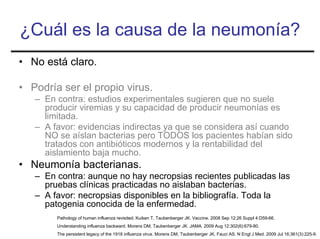 ¿Cuál es la causa de la neumonía?
• No está claro.

• Podría ser el propio virus.
   – En contra: estudios experimentales sugieren que no suele
     producir viremias y su capacidad de producir neumonías es
     limitada.
   – A favor: evidencias indirectas ya que se considera así cuando
     NO se aíslan bacterias pero TODOS los pacientes habían sido
     tratados con antibióticos modernos y la rentabilidad del
     aislamiento baja mucho.
• Neumonía bacterianas.
   – En contra: aunque no hay necropsias recientes publicadas las
     pruebas clínicas practicadas no aislaban bacterias.
   – A favor: necropsias disponibles en la bibliografía. Toda la
     patogenia conocida de la enfermedad.
        Pathology of human influenza revisited. Kuiken T, Taubenberger JK. Vaccine. 2008 Sep 12;26 Suppl 4:D59-66.
        Understanding influenza backward. Morens DM, Taubenberger JK. JAMA. 2009 Aug 12;302(6):679-80.
        The persistent legacy of the 1918 influenza virus. Morens DM, Taubenberger JK, Fauci AS. N Engl J Med. 2009 Jul 16;361(3):225-9.
 
