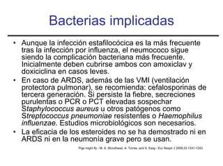 Bacterias implicadas
• Aunque la infección estafilocócica es la más frecuente
  tras la infección por influenza, el neumococo sigue
  siendo la complicación bacteriana más frecuente.
  Inicialmente deben cubrirse ambos con amoxiclav y
  doxiciclina en casos leves.
• En caso de ARDS, además de las VMI (ventilación
  protectora pulmonar), se recomienda: cefalosporinas de
  tercera generación. Si persiste la fiebre, secreciones
  purulentas o PCR o PCT elevadas sospechar
  Staphylococcus aureus u otros patógenos como
  Streptococcus pneumoniae resistentes o Haemophilus
  influenzae. Estudios microbiológicos son necesarios.
• La eficacia de los esteroides no se ha demostrado ni en
  ARDS ni en la neumonía grave pero se usan.
                   Pigs might fly - M. A. Woodhead, A. Torres, and S. Ewig - Eur Respir J 2009;33 1241-1243
 