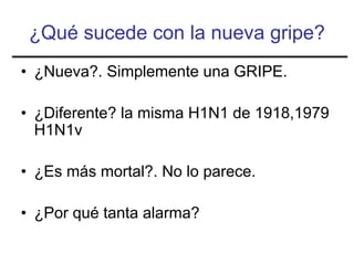 ¿Qué sucede con la nueva gripe?
• ¿Nueva?. Simplemente una GRIPE.

• ¿Diferente? la misma H1N1 de 1918,1979
  H1N1v

• ¿Es más mortal?. No lo parece.

• ¿Por qué tanta alarma?
 