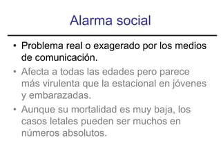 Alarma social
• Problema real o exagerado por los medios
  de comunicación.
• Afecta a todas las edades pero parece
  más virulenta que la estacional en jóvenes
  y embarazadas.
• Aunque su mortalidad es muy baja, los
  casos letales pueden ser muchos en
  números absolutos.
 