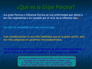 ¿Qué es la Gripe Porcina? La gripe Porcina o Influenza Porcina es una enfermedad que afecta a las vías respiratorias y es causado por el virus de la influenza tipo  A ¹.   La tasa de mortalidad por este virus es baja. Las complicaciones no son más habituales que en la gripe común, pero son más peligrosas en pacientes inmunodeprimidos. Es importante conocer las características de esta enfermedad debido a que la misma es altamente contagiosa y se propaga con celeridad. Este virus es inactivado con alcohol al 70% o con cloro. Se recomienda la limpieza con una dilución de lavandina comercial y agua. Ej.: Para 10lts de agua usar 1 taza de lavandina. (En superficies donde no se pueden emplear cloro, usar alcohol etílico al 70%). 