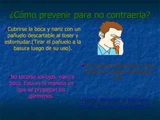 Cubrirse la boca y nariz con un pañuelo descartable al toser y estornudar.(Tirar el pañuelo a la basura luego de su uso). Tratar de evitar el contacto cercano con personas enfermas. No tocarse los ojos, nariz o boca. Esta es la manera en que se propagan los gérmenes. No compartir alimentos, vasos, cubiertos, cepillos de dientes, etc. ¿Cómo prevenir para no contraerla? 