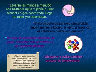 Lavarse las manos a menudo con bastante agua y jabón o usar alcohol en gel, sobre todo luego de toser y/o estornudar. Si no dispone de pañuelo descartable, debe taparse la boca y la nariz al toser con el antebrazo o el hueco del codo. En caso de presentar síntomas de gripe, consultar con un médico y  no automedicarse . Abrigarse y evitar cambios bruscos de temperatura. Cabe recordar que estas medidas de prevención deben sostenerse como prácticas cotidianas, dado que sirven como prevención de ésta y otras enfermedades. 