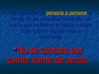 Se transmite de  persona a persona  a través de las pequeñas partículas de saliva que se liberan al hablar y sobre todo cuando alguien tose o estornuda. No se contrae por comer carne de cerdo. 
