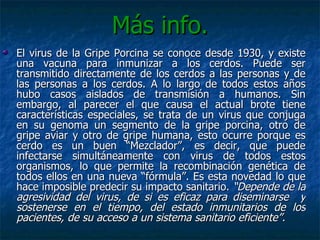Más info. El virus de la Gripe Porcina se conoce desde 1930, y existe una vacuna para inmunizar a los cerdos. Puede ser transmitido directamente de los cerdos a las personas y de las personas a los cerdos. A lo largo de todos estos años hubo casos aislados de transmisión a humanos. Sin embargo, al parecer el que causa el actual brote tiene características especiales, se trata de un virus que conjuga en su genoma un segmento de la gripe porcina, otro de gripe aviar y otro de gripe humana, esto ocurre porque es cerdo es un buen “Mezclador”, es decir, que puede infectarse simultáneamente con virus de todos estos organismos, lo que permite la recombinación genética de todos ellos en una nueva “fórmula”. Es esta novedad lo que hace imposible predecir su impacto sanitario.  “Depende de la agresividad del virus, de si es eficaz para diseminarse  y sostenerse en el tiempo, del estado inmunitarios de los pacientes, de su acceso a un sistema sanitario eficiente”. 