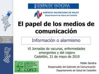 El papel de los medios de comunicación Información o alarmismo Pablo Sendra Responsable del Gabinete de Comunicación  Departamento de Salud de Castellón VI Jornadas de vacunas, enfermedades  emergentes y del viajero Castellón, 21 de mayo de 2010 