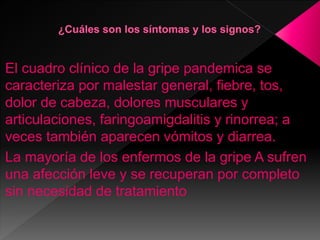 El cuadro clínico de la gripe pandemica se
caracteriza por malestar general, fiebre, tos,
dolor de cabeza, dolores musculares y
articulaciones, faringoamigdalitis y rinorrea; a
veces también aparecen vómitos y diarrea.
La mayoría de los enfermos de la gripe A sufren
una afección leve y se recuperan por completo
sin necesidad de tratamiento
 