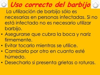 Uso correcto del barbijo
     La utilización de barbijo sólo es
    necesarias en personas infectadas. Si no
    está infectado no es necesario utilizar
    barbijo.
•   Asegurarse que cubra la boca y nariz
    firmemente.
•   Evitar tocarlo mientras se utilice.
•   Cambiarlo por otro en cuanto esté
    húmedo.
•   Desecharlo si presenta grietas o roturas.
 