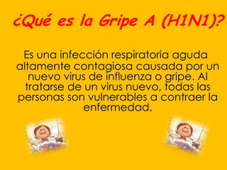 ¿Qué es la Gripe A (H1N1)?

 Es una infección respiratoria aguda
altamente contagiosa causada por un
   nuevo virus de influenza o gripe. Al
  tratarse de un virus nuevo, todas las
personas son vulnerables a contraer la
              enfermedad.
 