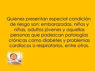 Quienes presentan especial condición
 de riesgo son: embarazadas, niños y
   niñas, adultos jóvenes y aquellas
 personas que padezcan patologías
crónicas como diabetes y problemas
 cardíacos o respiratorios, entre otros.
 