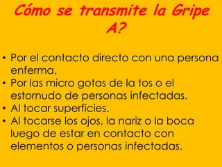 Cómo se transmite la Gripe
              A?
• Por el contacto directo con una persona
  enferma.
• Por las micro gotas de la tos o el
  estornudo de personas infectadas.
• Al tocar superficies.
• Al tocarse los ojos, la nariz o la boca
  luego de estar en contacto con
  elementos o personas infectadas.
 
