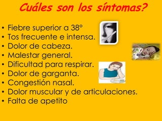 Cuáles son los síntomas?
•   Fiebre superior a 38°
•   Tos frecuente e intensa.
•   Dolor de cabeza.
•   Malestar general.
•   Dificultad para respirar.
•   Dolor de garganta.
•   Congestión nasal.
•   Dolor muscular y de articulaciones.
•   Falta de apetito
 