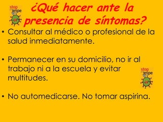¿Qué hacer ante la
      presencia de síntomas?
• Consultar al médico o profesional de la
  salud inmediatamente.

• Permanecer en su domicilio, no ir al
  trabajo ni a la escuela y evitar
  multitudes.

• No automedicarse. No tomar aspirina.
 