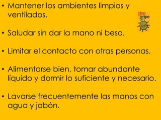 • Mantener los ambientes limpios y
  ventilados.

• Saludar sin dar la mano ni beso.

• Limitar el contacto con otras personas.

• Alimentarse bien, tomar abundante
  líquido y dormir lo suficiente y necesario.

• Lavarse frecuentemente las manos con
  agua y jabón.
 
