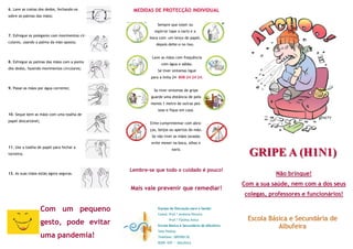 6. Lave as costas dos dedos, fechando-os        MEDIDAS DE PROTECÇÃO INDIVIDUAL
sobre as palmas das mãos;

                                                           Sempre que tossir ou
                                                         espirrar tape o nariz e a
7. Esfregue os polegares com movimentos cir-
                                                      boca com um lenço de papel,
culares, usando a palma da mão oposta;
                                                          depois deite-o no lixo.


                                                        Lave as mãos com frequência
8. Esfregue as palmas das mãos com a ponta
                                                             com água e sabão.
dos dedos, fazendo movimentos circulares;
                                                           Se tiver sintomas ligue
                                                       para a linha 24 808 24 24 24.

9. Passe as mãos por água corrente;
                                                         Se tiver sintomas de gripe
                                                       guarde uma distância de pelo
                                                       menos 1 metro de outras pes-
                                                           soas e fique em casa.
10. Seque bem as mãos com uma toalha de
papel descartável;
                                                       Evite cumprimentar com abra-
                                                       ços, beijos ou apertos de mão.
                                                        Se não tiver as mãos lavadas
                                                       evite mexer na boca, olhos e
11. Use a toalha de papel para fechar a
torneira;
                                                                   nariz.
                                                                                                       GRIPE A (H1N1)
                                               Lembre-se que todo o cuidado é pouco!
12. As suas mãos estão agora seguras.                                                                           Não brinque!
                                                                                                     Com a sua saúde, nem com a dos seus
                                               Mais vale prevenir que remediar!
                                                                                                     colegas, professores e funcionários!

                     Com um pequeno                        Equipa de Educação para a Saúde:
                                                           Coord. Prof.ª Andreia Pereira
                                                                                                      Escola Básica e Secundária de
                     gesto, pode evitar                           Prof.ª Fátima Anica
                                                           Escola Básica e Secundária de Albufeira              Albufeira
                                                           Vale Pedras
                     uma pandemia!                         Telefone: 289590130
                                                           8200 –047 — Albufeira
 