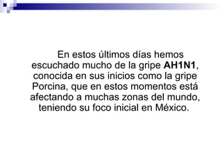 En estos últimos días hemos escuchado mucho de la gripe  AH1N1 , conocida en sus inicios como la gripe Porcina, que en estos momentos está afectando a muchas zonas del mundo, teniendo su foco inicial en México.   