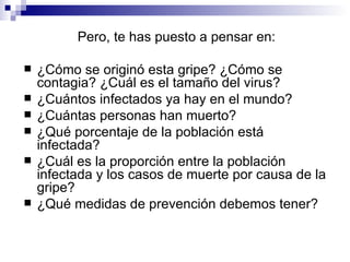 Pero, te has puesto a pensar en: ¿Cómo se originó esta gripe? ¿Cómo se contagia? ¿Cuál es el tamaño del virus?  ¿Cuántos infectados ya hay en el mundo?  ¿Cuántas personas han muerto?  ¿Qué porcentaje de la población está infectada?  ¿Cuál es la proporción entre la población infectada y los casos de muerte por causa de la gripe?  ¿Qué medidas de prevención debemos tener?  