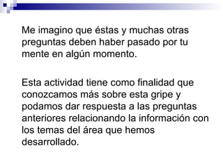 Me imagino que éstas y muchas otras preguntas deben haber pasado por tu mente en algún momento. Esta actividad tiene como finalidad que conozcamos más sobre esta gripe y podamos dar respuesta a las preguntas anteriores relacionando la información con los temas del área que hemos desarrollado.  