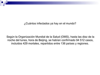 ¿Cuántos infectados ya hay en el mundo?   Según la Organización Mundial de la Salud (OMS), hasta las diez de la noche del lunes, hora de Beijing, se habían confirmado 94 512 casos, incluidos 429 mortales, repartidos entre 136 países y regiones.  