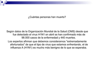 ¿Cuántas personas han muerto?  Según datos de la Organización Mundial de la Salud (OMS) desde que fue detectado el virus H1N1 en abril se han confirmado más de 98.000 casos de la enfermedad y 440 muertes.  Los expertos afirman que debemos considerarnos "extremadamente afortunados" de que el tipo de virus que estamos enfrentando, el de influenza A (H1N1) es mucho más benigno de lo que se esperaba.  