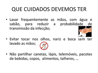 Contacto das mãos com superfícies, roupas ou objectos contaminados e em seguidaentrarem em contacto com a boca, o nariz ou os olhos. O vírus pode permanecer activo em superfícies ou objectos contaminados entre 2 a 8 horas.SINTOMASOs principais sintomas são semelhantes aos da gripe sazonal:  		- Febre ≥ 38ºC;		- Tosse; 		- Dores de garganta;		- Dores musculares;		- Arrepios de frio;		- Cansaço;		- Por vezes, diarreia e vómitos .