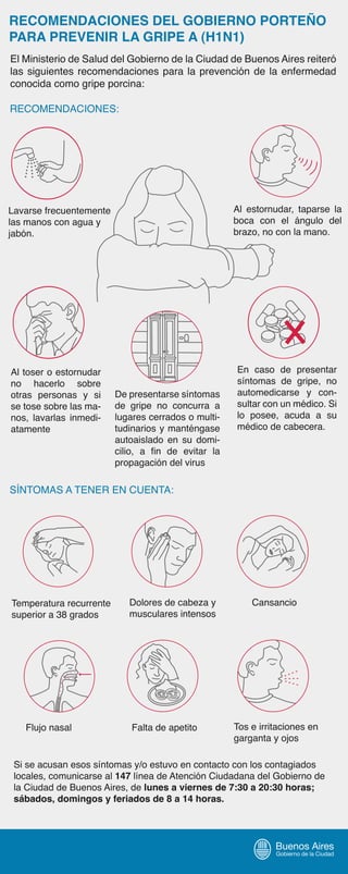 RECOMENDACIONES DEL GOBIERNO PORTEÑO
PARA PREVENIR LA GRIPE A (H1N1)
El Ministerio de Salud del Gobierno de la Ciudad de Buenos Aires reiteró
las siguientes recomendaciones para la prevención de la enfermedad
conocida como gripe porcina:
SÍNTOMAS A TENER EN CUENTA:
RECOMENDACIONES:
Lavarse frecuentemente
las manos con agua y
jabón.
Al toser o estornudar
no hacerlo sobre
otras personas y si
se tose sobre las ma-
nos, lavarlas inmedi-
atamente
Al estornudar, taparse la
boca con el ángulo del
brazo, no con la mano.
En caso de presentar
síntomas de gripe, no
automedicarse y con-
sultar con un médico. Si
lo posee, acuda a su
médico de cabecera.
Temperatura recurrente
superior a 38 grados
Dolores de cabeza y
musculares intensos
Cansancio
Flujo nasal Falta de apetito Tos e irritaciones en
garganta y ojos
De presentarse síntomas
de gripe no concurra a
lugares cerrados o multi-
tudinarios y manténgase
autoaislado en su domi-
cilio, a fin de evitar la
propagación del virus
Si se acusan esos síntomas y/o estuvo en contacto con los contagiados
locales, comunicarse al 147 línea de Atención Ciudadana del Gobierno de
la Ciudad de Buenos Aires, de lunes a viernes de 7:30 a 20:30 horas;
sábados, domingos y feriados de 8 a 14 horas.
 