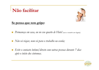Não facilitar

Se pensa que tem gripe:

  Permaneça em casa, ou no seu quarto de Hotel (caso se encontre em viagem);

  Não vá viajar, nem vá para o trabalho ou escola;

  Evite o contacto íntimo/directo com outras pessoas durante 7 dias
  após o início dos sintomas.
 