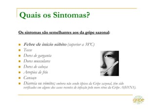 Quais os Sintomas?
Os sintomas são semelhantes aos da gripe sazonal:

  Febre de início súbito (superior a 38ºC)
  Tosse
  Dores de garganta
  Dores musculares
  Dores de cabeça
  Arrepios de frio
  Cansaço
  Diarreia ou vómitos; embora não sendo típicos da Gripe sazonal, têm sido
  verificados em alguns dos casos recentes de infecção pelo novo vírus da Gripe A(H1N1).
 
