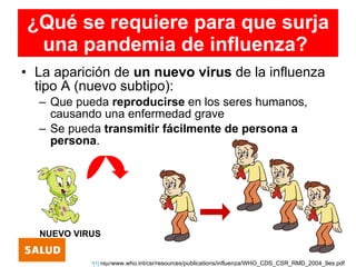 ¿Qué se requiere para que surja
 una pandemia de influenza?
• La aparición de un nuevo virus de la influenza
  tipo A (nuevo subtipo):
  – Que pueda reproducirse en los seres humanos,
    causando una enfermedad grave
  – Se pueda transmitir fácilmente de persona a
    persona.




  NUEVO VIRUS


           •[1] http//www.who.int/csr/resources/publications/influenza/WHO_CDS_CSR_RMD_2004_9es.pdf
 