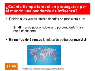 ¿Cuánto tiempo tardará en propagarse por
el mundo una pandemia de influenza?
• Debido a los vuelos internacionales se propiciará que:

   – En 48 horas podría haber una persona enferma en
     cada continente.

• En menos de 3 meses la infección podrá ser mundial




           •[1] http://www.who.int/csr/resources/publications/influenza
 