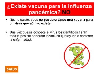 ¿Existe vacuna para la influenza
        pandémica? NO
• No, no existe, pues no puede crearse una vacuna para
  un virus que aún no existe.

• Una vez que se conozca el virus los científicos harán
  todo lo posible por crear la vacuna que ayude a contener
  la enfermedad.
 