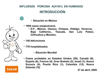 INFLUENZA PORCINA A(H1N1) EN HUMANOS

                INTRODUCCIÓN

        • Situación en México

  • 1995 casos sospechosos.
      • D.F., México, Oaxaca, Chiapas, Hidalgo, Veracruz,
        Baja California., Tlaxcala, San Luis Potosí,
        Chihuahua y Morelos.

  • 149 defunciones

  • 776 hospitalizados

          • Situación Mundial

  • Casos probables en Estados Unidos (20), Canadá (6),
    España (8), Francia (4), Gran Bretaña (2), Israel (1), Nueva
    Escocia (4), Puerto Rico (1), Colombia (12), Nueva
    Zelanda (10)
                                                  27 de abril, 2009
 