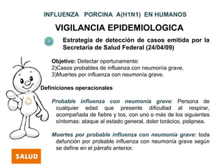 INFLUENZA PORCINA A(H1N1) EN HUMANOS

     VIGILANCIA EPIDEMIOLOGICA
        Estrategia de detección de casos emitida por la
        Secretaría de Salud Federal (24/04/09)

    Objetivo: Detectar oportunamente:
    2)Casos probables de influenza con neumonía grave,
    3)Muertes por influenza con neumonía grave.

Definiciones operacionales

    Probable influenza con neumonía grave: Persona de
     cualquier edad que presente dificultad al respirar,
     acompañada de fiebre y tos, con uno o más de los siguientes
     síntomas: ataque al estado general, dolor torácico, polipnea.

    Muertes por probable influenza con neumonía grave: toda
     defunción por probable influenza con neumonía grave según
     se define en el párrafo anterior.
 