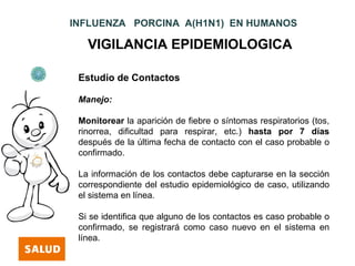 INFLUENZA PORCINA A(H1N1) EN HUMANOS

   VIGILANCIA EPIDEMIOLOGICA

 Estudio de Contactos

 Manejo:

 Monitorear la aparición de fiebre o síntomas respiratorios (tos,
 rinorrea, dificultad para respirar, etc.) hasta por 7 días
 después de la última fecha de contacto con el caso probable o
 confirmado.

 La información de los contactos debe capturarse en la sección
 correspondiente del estudio epidemiológico de caso, utilizando
 el sistema en línea.

 Si se identifica que alguno de los contactos es caso probable o
 confirmado, se registrará como caso nuevo en el sistema en
 línea.
 
