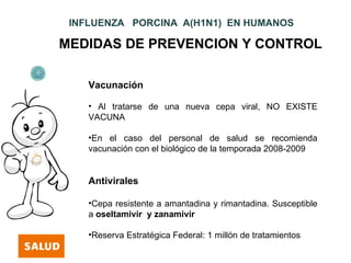INFLUENZA PORCINA A(H1N1) EN HUMANOS

MEDIDAS DE PREVENCION Y CONTROL

    Vacunación

    • Al tratarse de una nueva cepa viral, NO EXISTE
    VACUNA

    •En el caso del personal de salud se recomienda
    vacunación con el biológico de la temporada 2008-2009


    Antivirales

    •Cepa resistente a amantadina y rimantadina. Susceptible
    a oseltamivir y zanamivir

    •Reserva Estratégica Federal: 1 millón de tratamientos
 