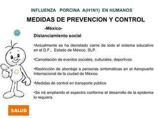 INFLUENZA PORCINA A(H1N1) EN HUMANOS

MEDIDAS DE PREVENCION Y CONTROL
       -México-
 Distanciamiento social

 •Actualmente se ha decretado cierre de todo el sistema educativo
 en el D.F., Estado de México, SLP.

 •Cancelación de eventos sociales, culturales, deportivos

 •Restricción de abordaje a personas sintomáticas en el Aeropuerto
 Internacional de la ciudad de México

 •Medidas de control en transporte público

 •Se irá ampliando el espectro conforme el desarrollo de la epidemia
 lo requiera
 