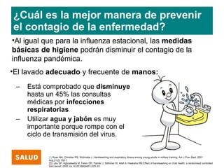 ¿Cuál es la mejor manera de prevenir
el contagio de la enfermedad?
•Al igual que para la influenza estacional, las medidas
básicas de higiene podrán disminuir el contagio de la
influenza pandémica.
•El lavado adecuado y frecuente de manos:
 –   Está comprobado que disminuye
     hasta un 45% las consultas
     médicas por infecciones
     respiratorias.
 –   Utilizar agua y jabón es muy
     importante porque rompe con el
     ciclo de transmisión del virus.


           [1] Ryan MA, Christian RS, Wohlrabe J. Handwashing and respiratory illness among young adults in military training. Am J Prev Med. 2001
           Aug;21(2):150-1.
           [2] Luby SP, Agboatwalla M, Feikin DR, Painter J, Billhimer W, Altaf A, Hoekstra RM.Effect of handwashing on child health: a randomised controlled
           trial.Lancet. 2005 Jul 16-22;366(9481):225-33.
 